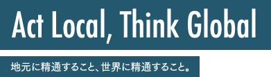 Act Local, Think Global 地元に精通すること、世界に精通すること。